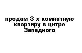 продам 3-х комнатную квартиру в цнтре Западного